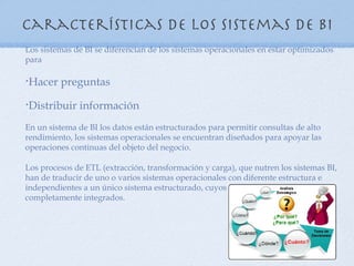 Características de los sistemas de BI
Los sistemas de BI se diferencian de los sistemas operacionales en estar optimizados
para

Hacer preguntas
•



Distribuir información
•



En un sistema de BI los datos están estructurados para permitir consultas de alto
rendimiento, los sistemas operacionales se encuentran diseñados para apoyar las
operaciones continuas del objeto del negocio.

Los procesos de ETL (extracción, transformación y carga), que nutren los sistemas BI,
han de traducir de uno o varios sistemas operacionales con diferente estructura e
independientes a un único sistema estructurado, cuyos datos han de estar
completamente integrados.
 