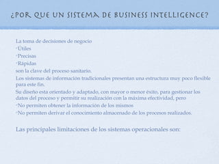 ¿Por que un sistema de Business Intelligence?

 La toma de decisiones de negocio
 Útiles

 Precisas

 Rápidas


 son la clave del proceso sanitario.
 Los sistemas de información tradicionales presentan una estructura muy poco flexible
 para este fin.
 Su diseño esta orientado y adaptado, con mayor o menor éxito, para gestionar los
 datos del proceso y permitir su realización con la máxima efectividad, pero
 No permiten obtener la información de los mismos

 No permiten derivar el conocimiento almacenado de los procesos realizados.




 Las principales limitaciones de los sistemas operacionales son:
 