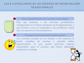 Las 8 Limitaciones de los sistemas de información
                  tradicionales


      1
              Poca flexibilidad en el acceso a los datos
          Hay que limitarse a los informes predefinidos,
          configurados en el lejano momento de la implantación, y
          que muchas veces no responden a los problemas reales
          una vez puesto en funcionamiento.
      2
                 Tiempos de respuesta inadecuados
          Las consultas pueden no ser simples y ello implican la
          unión compleja de muchas y grandes tablas
          operacionales, lo que puede provocar esperas
          inasumibles para el usuario, que hacen altamente
          ineficiente el trabajo.
 