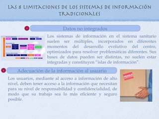 Las 8 Limitaciones de los sistemas de información
                      tradicionales

             3
                                Datos no integrados
                        Los sistemas de información en el sistema sanitario
                        suelen ser múltiples, incorporados en diferentes
                        momentos del desarrollo evolutivo del centro,
                        optimizados para resolver problemáticas diferentes. Sus
                        bases de datos pueden ser distintas, no suelen estar
                        integradas y constituyen “islas de información”.
4
        Adecuación de la información al usuario
    Los usuarios, mediante al acceso a información de alto
    nivel, deben tener acceso a la información que necesitan
    para su nivel de responsabilidad y confidencialidad, de
    modo que su trabajo sea lo más eficiente y seguro
    posible.
 