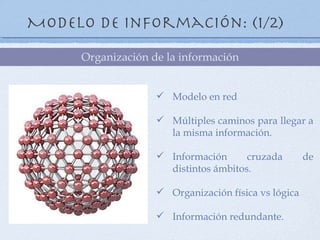 Modelo de información: (1/2)
     Organización de la información


                    Modelo en red

                    Múltiples caminos para llegar a
                     la misma información.

                    Información      cruzada        de
                     distintos ámbitos.

                    Organización física vs lógica

                    Información redundante.
 
