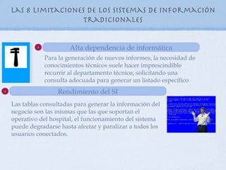 Las 8 Limitaciones de los sistemas de información
                      tradicionales


             5
                          Alta dependencia de informática
                 Para la generación de nuevos informes, la necesidad de
                 conocimientos técnicos suele hacer imprescindible
                 recurrir al departamento técnico, solicitando una
                 consulta adecuada para generar un listado específico
6
                     Rendimiento del SI
    Las tablas consultadas para generar la información del
    negocio son las mismas que las que soportan el
    operativo del hospital, el funcionamiento del sistema
    puede degradarse hasta afectar y paralizar a todos los
    usuarios conectados.
 