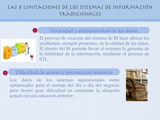 Las 8 Limitaciones de los sistemas de información
                      tradicionales

                7
                         Veracidad y exhaustividad de los datos
                    El proceso de creación del sistema de BI hace aflorar los
                    problemas, siempre presentes, de la calidad de los datos.
                    El diseño del BI permite llevar al extremo la garantía de
                    la fiabilidad de la información, mediante el proceso de
                    ETL.


8     Dificultad de acceso a información histórica
    Los datos de los sistemas operacionales están
    optimizados para el manejo del día a día del negocio,
    pero tienen gran dificultad en contrastar la situación
    actual con una situación anterior.
 