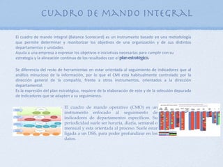 Cuadro de mando integral

El cuadro de mando integral (Balance Scorecard) es un instrumento basado en una metodología
que permite determinar y monitorizar los objetivos de una organización y de sus distintos
departamentos y unidades.
Ayuda a una empresa a expresar los objetivos e iniciativas necesarias para cumplir con su
estrategia y la alineación continua de los resultados con el plan estratégico.

Se diferencia del resto de herramientas en estar orientada al seguimiento de indicadores que al
análisis minucioso de la información, por lo que el CMI está habitualmente controlado por la
dirección general de la compañía, frente a otros instrumentos, orientados a la dirección
departamental.
Es la expresión del plan estratégico, requiere de la elaboración de este y de la selección depurada
de indicadores que se adapten a su seguimiento.

                           El cuadro de mando operativo (CMO) es un
                           instrumento enfocado al seguimiento de
                           indicadores de departamentos específicos. Su
                           periodicidad suele ser horaria, diaria, semanal o
                           mensual y esta orientada al proceso. Suele estar
                           ligada a un DSS, para poder profundizar en los
                           datos.
 