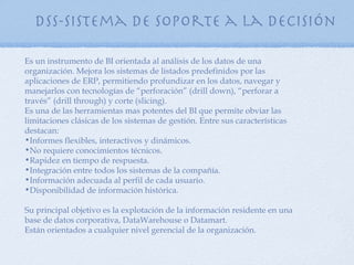 DSS-Sistema de soporte a la decisión

Es un instrumento de BI orientada al análisis de los datos de una
organización. Mejora los sistemas de listados predefinidos por las
aplicaciones de ERP, permitiendo profundizar en los datos, navegar y
manejarlos con tecnologías de “perforación” (drill down), “perforar a
través” (drill through) y corte (slicing).
Es una de las herramientas mas potentes del BI que permite obviar las
limitaciones clásicas de los sistemas de gestión. Entre sus características
destacan:
•Informes flexibles, interactivos y dinámicos.
•No requiere conocimientos técnicos.
•Rapidez en tiempo de respuesta.
•Integración entre todos los sistemas de la compañía.
•Información adecuada al perfil de cada usuario.
•Disponibilidad de información histórica.

Su principal objetivo es la explotación de la información residente en una
base de datos corporativa, DataWarehouse o Datamart.
Están orientados a cualquier nivel gerencial de la organización.
 
