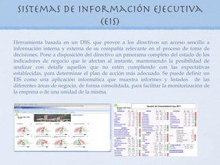 Sistemas de información ejecutiva
                 (EIS)
Herramienta basada en un DSS, que provee a los directivos un acceso sencillo a
información interna y externa de su compañía relevante en el proceso de toma de
decisiones. Pone a disposición del directivo un panorama completo del estado de los
indicadores de negocio que le afectan al instante, manteniendo la posibilidad de
analizar con detalle aquellos que no estén cumpliendo con las expectativas
establecidas, para determinar el plan de acción más adecuado. Se puede definir un
EIS como una aplicación informática que muestra informes y listados de las
diferentes áreas de negocio, de forma consolidada, para facilitar la monitorización de
la empresa o de una unidad de la misma.
 