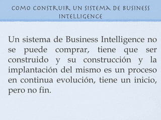 Como construir un sistema de Business
           Intelligence


Un sistema de Business Intelligence no
se puede comprar, tiene que ser
construido y su construcción y la
implantación del mismo es un proceso
en continua evolución, tiene un inicio,
pero no fin.
 