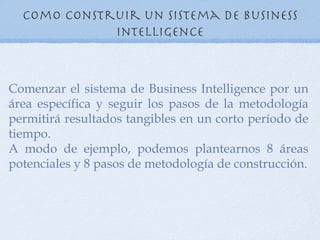 Como construir un sistema de Business
             Intelligence



Comenzar el sistema de Business Intelligence por un
área específica y seguir los pasos de la metodología
permitirá resultados tangibles en un corto período de
tiempo.
A modo de ejemplo, podemos plantearnos 8 áreas
potenciales y 8 pasos de metodología de construcción.
 
