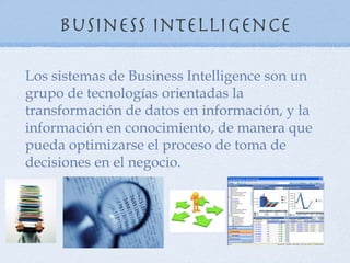 Business Intelligence

Los sistemas de Business Intelligence son un
grupo de tecnologías orientadas la
transformación de datos en información, y la
información en conocimiento, de manera que
pueda optimizarse el proceso de toma de
decisiones en el negocio.
 