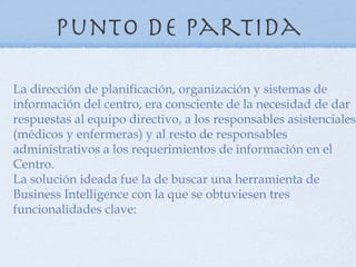 Punto de partida

La dirección de planificación, organización y sistemas de
información del centro, era consciente de la necesidad de dar
respuestas al equipo directivo, a los responsables asistenciales
(médicos y enfermeras) y al resto de responsables
administrativos a los requerimientos de información en el
Centro.
La solución ideada fue la de buscar una herramienta de
Business Intelligence con la que se obtuviesen tres
funcionalidades clave:
 