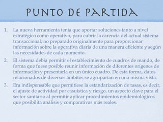 Punto de partida
1.   La nueva herramienta tenía que aportar soluciones tanto a nivel
     estratégico como operativo, para cubrir la carencia del actual sistema
     transaccional, no preparado originalmente para proporcionar
     información sobre la operativa diaria de una manera eficiente y según
     las necesidades de cada momento.
2.   El sistema debía permitir el establecimiento de cuadros de mando, de
     forma que fuese posible reunir información de diferentes orígenes de
     información y presentarla en un único cuadro. De esta forma, datos
     relacionados de diversos ámbitos se agruparían en una misma vista.
3.   Era indispensable que permitiese la estandarización de tasas, es decir,
     el ajuste de actividad por casuística y riesgo, un aspecto clave para el
     sector sanitario al permitir aplicar procedimientos epidemiológicos
     que posibilita análisis y comparativas más reales.
 