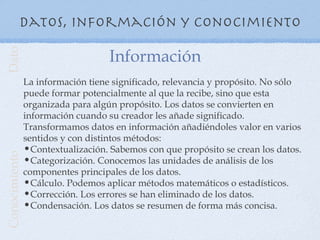 Datos, información y conocimiento

                                   Información
Dato




               La información tiene significado, relevancia y propósito. No sólo
               puede formar potencialmente al que la recibe, sino que esta
               organizada para algún propósito. Los datos se convierten en
               información cuando su creador les añade significado.
               Transformamos datos en información añadiéndoles valor en varios
               sentidos y con distintos métodos:
               •Contextualización. Sabemos con que propósito se crean los datos.
Conocimiento




               •Categorización. Conocemos las unidades de análisis de los
               componentes principales de los datos.
               •Cálculo. Podemos aplicar métodos matemáticos o estadísticos.
               •Corrección. Los errores se han eliminado de los datos.
               •Condensación. Los datos se resumen de forma más concisa.
 