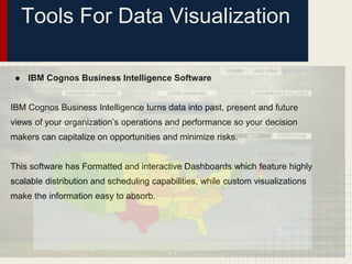 Tools For Data Visualization 
● IBM Cognos Business Intelligence Software 
IBM Cognos Business Intelligence turns data into past, present and future 
views of your organization’s operations and performance so your decision 
makers can capitalize on opportunities and minimize risks. 
This software has Formatted and interactive Dashboards which feature highly 
scalable distribution and scheduling capabilities, while custom visualizations 
make the information easy to absorb. 
 