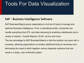 Tools For Data Visualization 
SAP - Business Intelligence Software 
SAP BusinessObjects gives organizations a full set of tools to manage and 
optimize Business Intelligence. From a centralized portal, companies can 
handle everything from ETL and data cleansing to predictive dashboards and a 
variety of reports - Crystal Reports, OLAP, ad hoc and more. 
The key advantage to SAP BusinessObjects is that the solution can grow with a 
company, allowing organizations to employ additional tools as necessary and 
eliminating the need to stitch together various disparate solutions that can 
result in a bulky, user-unfriendly system. 
 