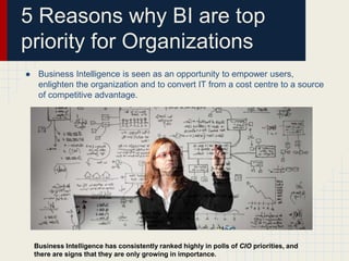 5 Reasons why BI are top 
priority for Organizations 
● Business Intelligence is seen as an opportunity to empower users, 
enlighten the organization and to convert IT from a cost centre to a source 
of competitive advantage. 
Business Intelligence has consistently ranked highly in polls of CIO priorities, and 
there are signs that they are only growing in importance. 
 