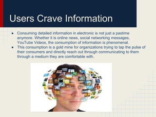 Users Crave Information 
● Consuming detailed information in electronic is not just a pastime 
anymore. Whether it is online news, social networking messages, 
YouTube Videos, the consumption of information is phenomenal. 
● This consumption is a gold mine for organizations trying to tap the pulse of 
their consumers and directly reach out through communicating to them 
through a medium they are comfortable with. 
 