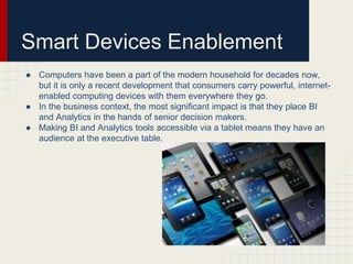 Smart Devices Enablement 
● Computers have been a part of the modern household for decades now, 
but it is only a recent development that consumers carry powerful, internet-enabled 
computing devices with them everywhere they go. 
● In the business context, the most significant impact is that they place BI 
and Analytics in the hands of senior decision makers. 
● Making BI and Analytics tools accessible via a tablet means they have an 
audience at the executive table. 
 