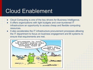 Cloud Enablement 
● Cloud Computing is one of the key drivers for Business Intelligence. 
● It offers organizations with tight budgets and over-burdened IT 
infrastructure an opportunity to access cheap and flexible computing 
resources. 
● It also accelerates the IT infrastructure procurement processes allowing 
the IT department to focus on business engagement and BI systems to 
ensure that requirements are met. 
 