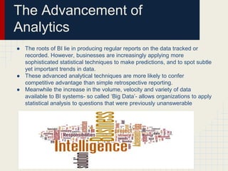 The Advancement of 
Analytics 
● The roots of BI lie in producing regular reports on the data tracked or 
recorded. However, businesses are increasingly applying more 
sophisticated statistical techniques to make predictions, and to spot subtle 
yet important trends in data. 
● These advanced analytical techniques are more likely to confer 
competitive advantage than simple retrospective reporting. 
● Meanwhile the increase in the volume, velocity and variety of data 
available to BI systems- so called ‘Big Data’- allows organizations to apply 
statistical analysis to questions that were previously unanswerable 
 