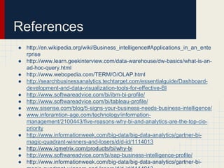 References 
● http://en.wikipedia.org/wiki/Business_intelligence#Applications_in_an_ente 
rprise 
● http://www.learn.geekinterview.com/data-warehouse/dw-basics/what-is-an-ad- 
hoc-query.html 
● http://www.webopedia.com/TERM/O/OLAP.html 
● http://searchbusinessanalytics.techtarget.com/essentialguide/Dashboard-development- 
and-data-visualization-tools-for-effective-BI 
● http://www.softwareadvice.com/bi/ibm-bi-profile/ 
● http://www.softwareadvice.com/bi/tableau-profile/ 
● www.sisense.com/blog/5-signs-your-business-needs-business-intelligence/ 
● www.inforamtion-age.com/technology/information-management/ 
2100443/five-reasons-why-bi-and-analytics-are-the-top-cio-priority 
● http://www.informationweek.com/big-data/big-data-analytics/gartner-bi-magic- 
quadrant-winners-and-losers/d/d-id/1114013 
● http://www.iqmetrix.com/products/bi/why-bi 
● http://www.softwareadvice.com/bi/sap-business-intelligence-profile/ 
● http://www.informationweek.com/big-data/big-data-analytics/gartner-bi-magic- 
quadrant-winners-and-losers/d/d-id/1114013 
 