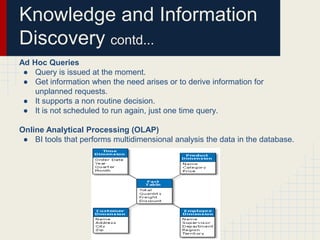 Knowledge and Information 
Discovery contd... 
Ad Hoc Queries 
● Query is issued at the moment. 
● Get information when the need arises or to derive information for 
unplanned requests. 
● It supports a non routine decision. 
● It is not scheduled to run again, just one time query. 
Online Analytical Processing (OLAP) 
● BI tools that performs multidimensional analysis the data in the database. 
 