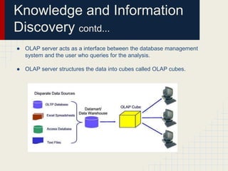 Knowledge and Information 
Discovery contd... 
● OLAP server acts as a interface between the database management 
system and the user who queries for the analysis. 
● OLAP server structures the data into cubes called OLAP cubes. 
 