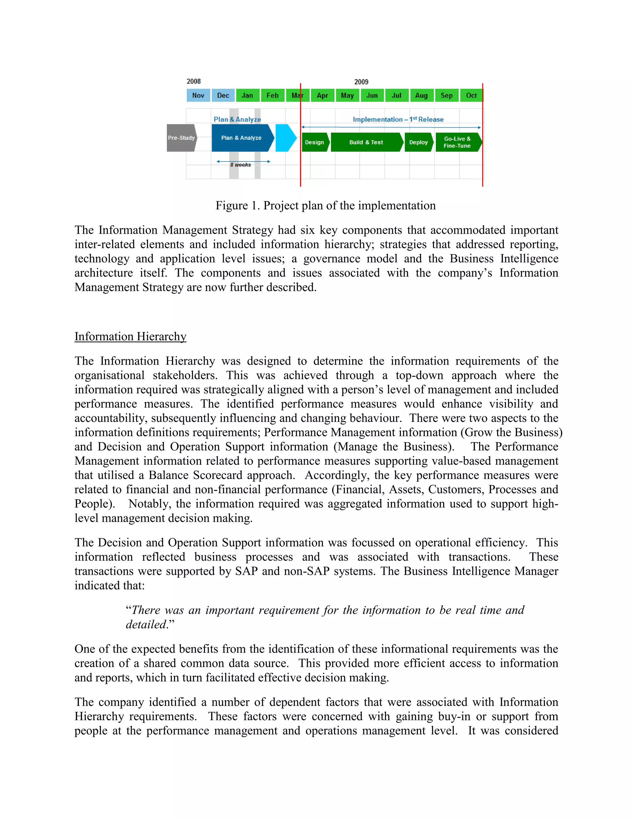 Figure 1. Project plan of the implementation
The Information Management Strategy had six key components that accommodated important
inter-related elements and included information hierarchy; strategies that addressed reporting,
technology and application level issues; a governance model and the Business Intelligence
architecture itself. The components and issues associated with the company’s Information
Management Strategy are now further described.
Information Hierarchy
The Information Hierarchy was designed to determine the information requirements of the
organisational stakeholders. This was achieved through a top-down approach where the
information required was strategically aligned with a person’s level of management and included
performance measures. The identified performance measures would enhance visibility and
accountability, subsequently influencing and changing behaviour. There were two aspects to the
information definitions requirements; Performance Management information (Grow the Business)
and Decision and Operation Support information (Manage the Business). The Performance
Management information related to performance measures supporting value-based management
that utilised a Balance Scorecard approach. Accordingly, the key performance measures were
related to financial and non-financial performance (Financial, Assets, Customers, Processes and
People). Notably, the information required was aggregated information used to support high-
level management decision making.
The Decision and Operation Support information was focussed on operational efficiency. This
information reflected business processes and was associated with transactions. These
transactions were supported by SAP and non-SAP systems. The Business Intelligence Manager
indicated that:
“There was an important requirement for the information to be real time and
detailed.”
One of the expected benefits from the identification of these informational requirements was the
creation of a shared common data source. This provided more efficient access to information
and reports, which in turn facilitated effective decision making.
The company identified a number of dependent factors that were associated with Information
Hierarchy requirements. These factors were concerned with gaining buy-in or support from
people at the performance management and operations management level. It was considered
 