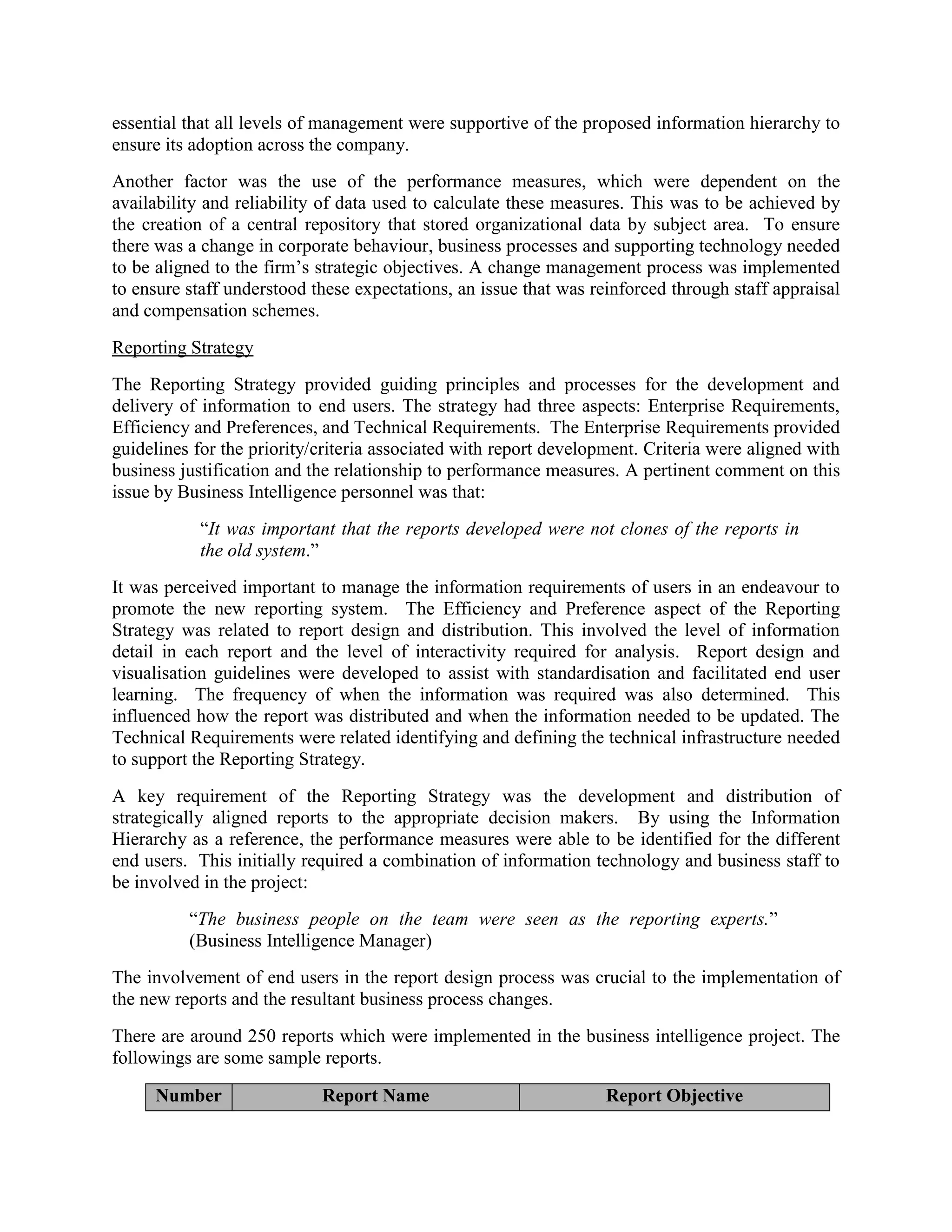 essential that all levels of management were supportive of the proposed information hierarchy to
ensure its adoption across the company.
Another factor was the use of the performance measures, which were dependent on the
availability and reliability of data used to calculate these measures. This was to be achieved by
the creation of a central repository that stored organizational data by subject area. To ensure
there was a change in corporate behaviour, business processes and supporting technology needed
to be aligned to the firm’s strategic objectives. A change management process was implemented
to ensure staff understood these expectations, an issue that was reinforced through staff appraisal
and compensation schemes.
Reporting Strategy
The Reporting Strategy provided guiding principles and processes for the development and
delivery of information to end users. The strategy had three aspects: Enterprise Requirements,
Efficiency and Preferences, and Technical Requirements. The Enterprise Requirements provided
guidelines for the priority/criteria associated with report development. Criteria were aligned with
business justification and the relationship to performance measures. A pertinent comment on this
issue by Business Intelligence personnel was that:
“It was important that the reports developed were not clones of the reports in
the old system.”
It was perceived important to manage the information requirements of users in an endeavour to
promote the new reporting system. The Efficiency and Preference aspect of the Reporting
Strategy was related to report design and distribution. This involved the level of information
detail in each report and the level of interactivity required for analysis. Report design and
visualisation guidelines were developed to assist with standardisation and facilitated end user
learning. The frequency of when the information was required was also determined. This
influenced how the report was distributed and when the information needed to be updated. The
Technical Requirements were related identifying and defining the technical infrastructure needed
to support the Reporting Strategy.
A key requirement of the Reporting Strategy was the development and distribution of
strategically aligned reports to the appropriate decision makers. By using the Information
Hierarchy as a reference, the performance measures were able to be identified for the different
end users. This initially required a combination of information technology and business staff to
be involved in the project:
“The business people on the team were seen as the reporting experts.”
(Business Intelligence Manager)
The involvement of end users in the report design process was crucial to the implementation of
the new reports and the resultant business process changes.
There are around 250 reports which were implemented in the business intelligence project. The
followings are some sample reports.
Number Report Name Report Objective
 