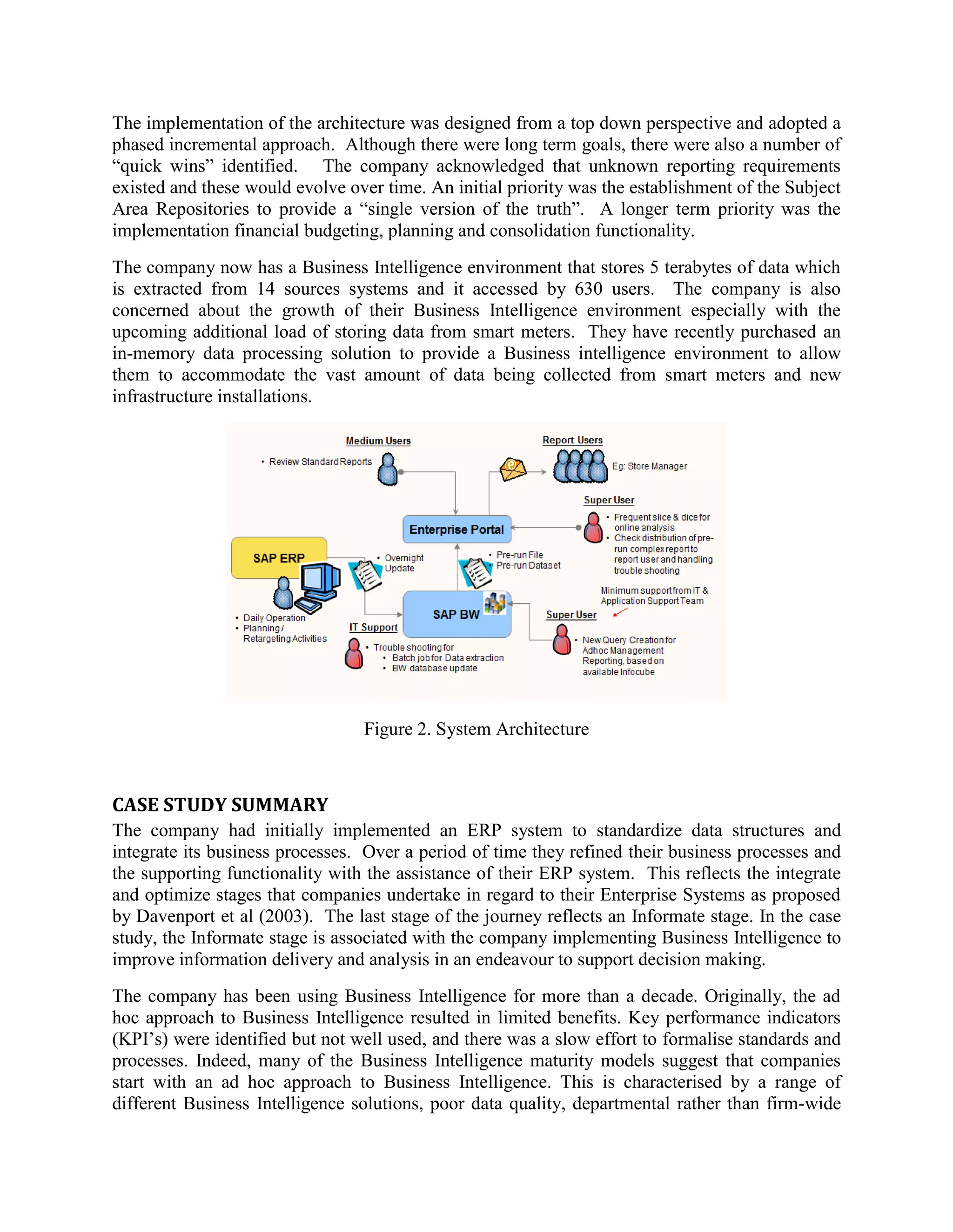 The implementation of the architecture was designed from a top down perspective and adopted a
phased incremental approach. Although there were long term goals, there were also a number of
“quick wins” identified. The company acknowledged that unknown reporting requirements
existed and these would evolve over time. An initial priority was the establishment of the Subject
Area Repositories to provide a “single version of the truth”. A longer term priority was the
implementation financial budgeting, planning and consolidation functionality.
The company now has a Business Intelligence environment that stores 5 terabytes of data which
is extracted from 14 sources systems and it accessed by 630 users. The company is also
concerned about the growth of their Business Intelligence environment especially with the
upcoming additional load of storing data from smart meters. They have recently purchased an
in-memory data processing solution to provide a Business intelligence environment to allow
them to accommodate the vast amount of data being collected from smart meters and new
infrastructure installations.
Figure 2. System Architecture
CASE STUDY SUMMARY
The company had initially implemented an ERP system to standardize data structures and
integrate its business processes. Over a period of time they refined their business processes and
the supporting functionality with the assistance of their ERP system. This reflects the integrate
and optimize stages that companies undertake in regard to their Enterprise Systems as proposed
by Davenport et al (2003). The last stage of the journey reflects an Informate stage. In the case
study, the Informate stage is associated with the company implementing Business Intelligence to
improve information delivery and analysis in an endeavour to support decision making.
The company has been using Business Intelligence for more than a decade. Originally, the ad
hoc approach to Business Intelligence resulted in limited benefits. Key performance indicators
(KPI’s) were identified but not well used, and there was a slow effort to formalise standards and
processes. Indeed, many of the Business Intelligence maturity models suggest that companies
start with an ad hoc approach to Business Intelligence. This is characterised by a range of
different Business Intelligence solutions, poor data quality, departmental rather than firm-wide
 