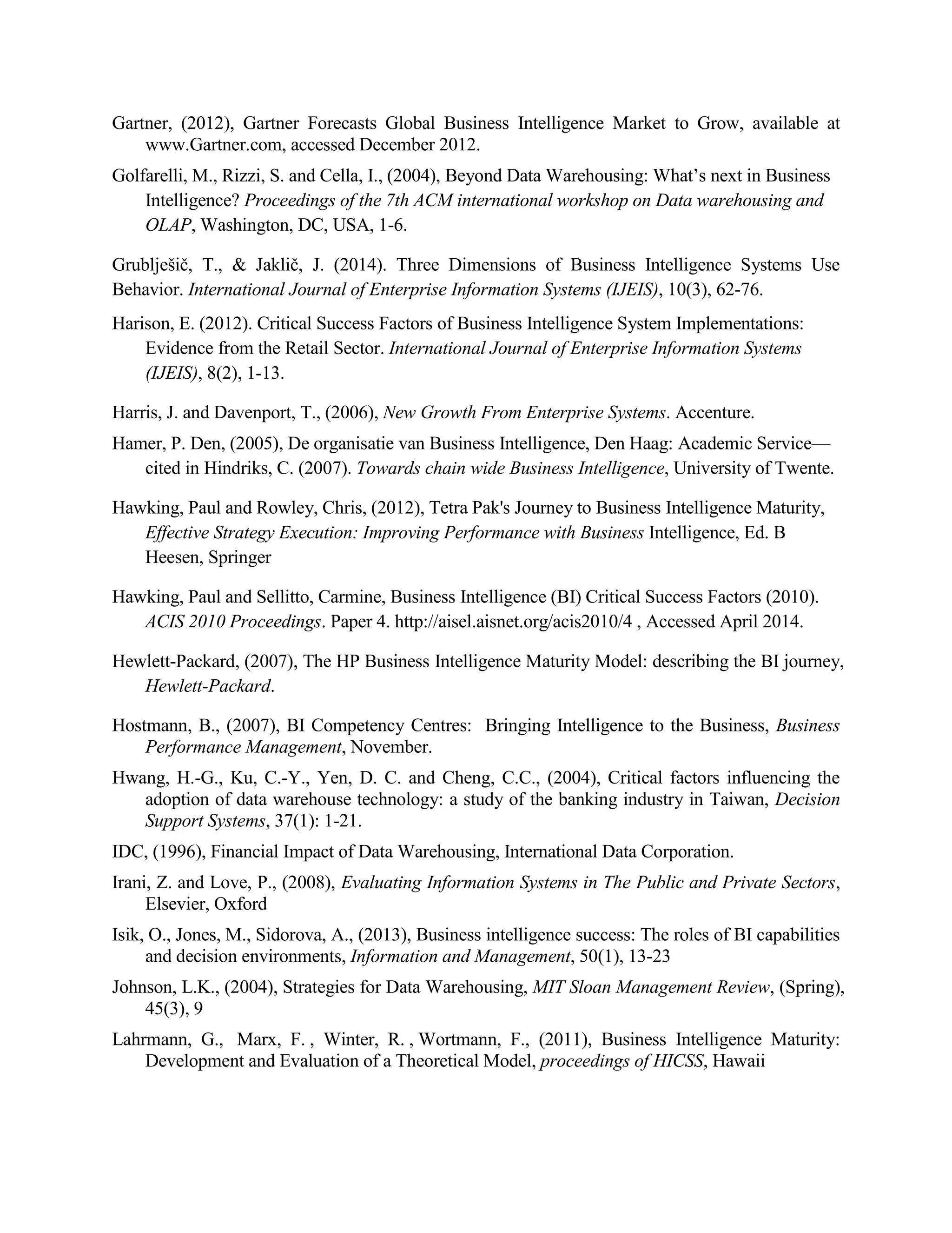 Gartner, (2012), Gartner Forecasts Global Business Intelligence Market to Grow, available at
www.Gartner.com, accessed December 2012.
Golfarelli, M., Rizzi, S. and Cella, I., (2004), Beyond Data Warehousing: What’s next in Business
Intelligence? Proceedings of the 7th ACM international workshop on Data warehousing and
OLAP, Washington, DC, USA, 1-6.
Grublješič, T., & Jaklič, J. (2014). Three Dimensions of Business Intelligence Systems Use
Behavior. International Journal of Enterprise Information Systems (IJEIS), 10(3), 62-76.
Harison, E. (2012). Critical Success Factors of Business Intelligence System Implementations:
Evidence from the Retail Sector. International Journal of Enterprise Information Systems
(IJEIS), 8(2), 1-13.
Harris, J. and Davenport, T., (2006), New Growth From Enterprise Systems. Accenture.
Hamer, P. Den, (2005), De organisatie van Business Intelligence, Den Haag: Academic Service—
cited in Hindriks, C. (2007). Towards chain wide Business Intelligence, University of Twente.
Hawking, Paul and Rowley, Chris, (2012), Tetra Pak's Journey to Business Intelligence Maturity,
Effective Strategy Execution: Improving Performance with Business Intelligence, Ed. B
Heesen, Springer
Hawking, Paul and Sellitto, Carmine, Business Intelligence (BI) Critical Success Factors (2010).
ACIS 2010 Proceedings. Paper 4. http://aisel.aisnet.org/acis2010/4 , Accessed April 2014.
Hewlett-Packard, (2007), The HP Business Intelligence Maturity Model: describing the BI journey,
Hewlett-Packard.
Hostmann, B., (2007), BI Competency Centres: Bringing Intelligence to the Business, Business
Performance Management, November.
Hwang, H.-G., Ku, C.-Y., Yen, D. C. and Cheng, C.C., (2004), Critical factors influencing the
adoption of data warehouse technology: a study of the banking industry in Taiwan, Decision
Support Systems, 37(1): 1-21.
IDC, (1996), Financial Impact of Data Warehousing, International Data Corporation.
Irani, Z. and Love, P., (2008), Evaluating Information Systems in The Public and Private Sectors,
Elsevier, Oxford
Isik, O., Jones, M., Sidorova, A., (2013), Business intelligence success: The roles of BI capabilities
and decision environments, Information and Management, 50(1), 13-23
Johnson, L.K., (2004), Strategies for Data Warehousing, MIT Sloan Management Review, (Spring),
45(3), 9
Lahrmann, G., Marx, F. , Winter, R. , Wortmann, F., (2011), Business Intelligence Maturity:
Development and Evaluation of a Theoretical Model, proceedings of HICSS, Hawaii
 