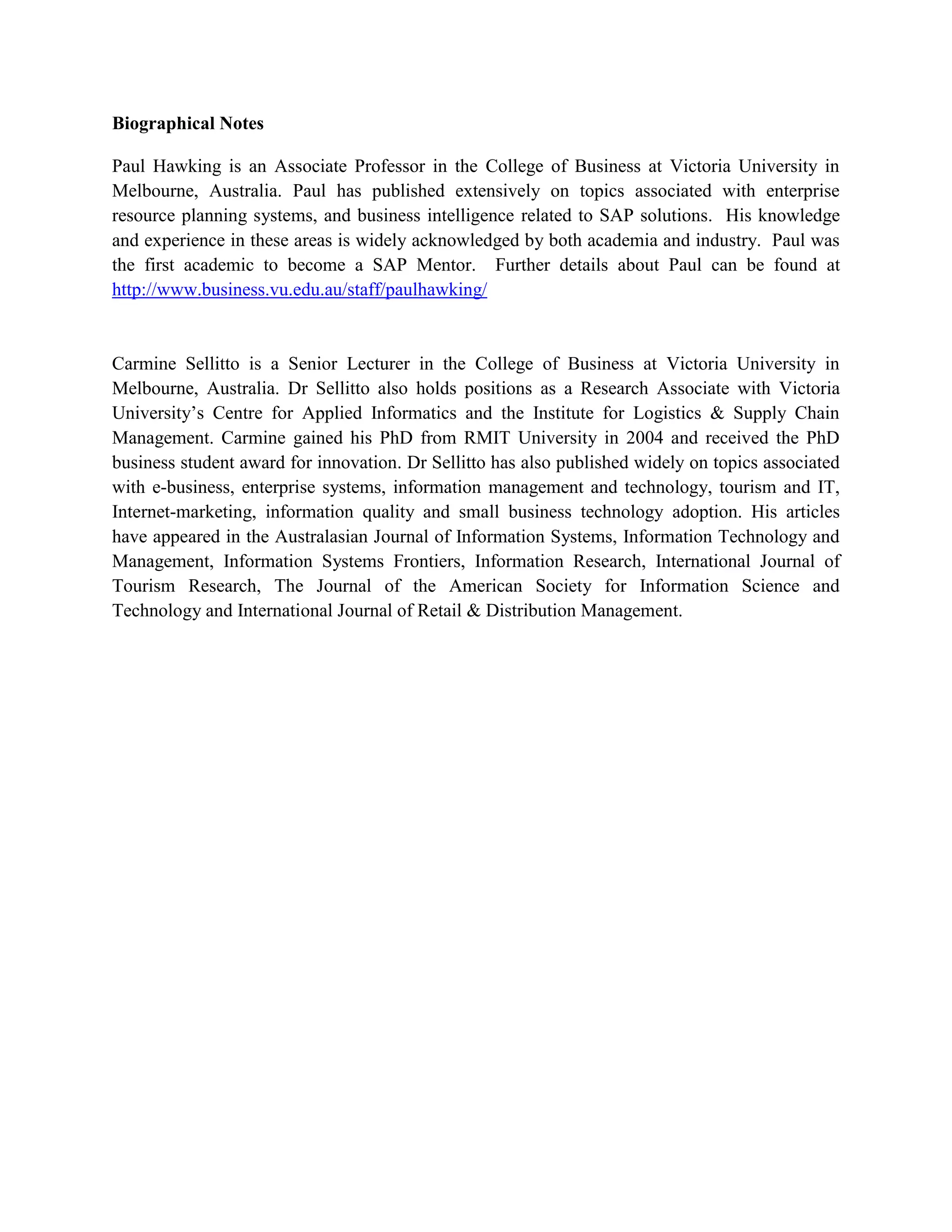 Biographical Notes
Paul Hawking is an Associate Professor in the College of Business at Victoria University in
Melbourne, Australia. Paul has published extensively on topics associated with enterprise
resource planning systems, and business intelligence related to SAP solutions. His knowledge
and experience in these areas is widely acknowledged by both academia and industry. Paul was
the first academic to become a SAP Mentor. Further details about Paul can be found at
http://www.business.vu.edu.au/staff/paulhawking/
Carmine Sellitto is a Senior Lecturer in the College of Business at Victoria University in
Melbourne, Australia. Dr Sellitto also holds positions as a Research Associate with Victoria
University’s Centre for Applied Informatics and the Institute for Logistics & Supply Chain
Management. Carmine gained his PhD from RMIT University in 2004 and received the PhD
business student award for innovation. Dr Sellitto has also published widely on topics associated
with e-business, enterprise systems, information management and technology, tourism and IT,
Internet-marketing, information quality and small business technology adoption. His articles
have appeared in the Australasian Journal of Information Systems, Information Technology and
Management, Information Systems Frontiers, Information Research, International Journal of
Tourism Research, The Journal of the American Society for Information Science and
Technology and International Journal of Retail & Distribution Management.
 