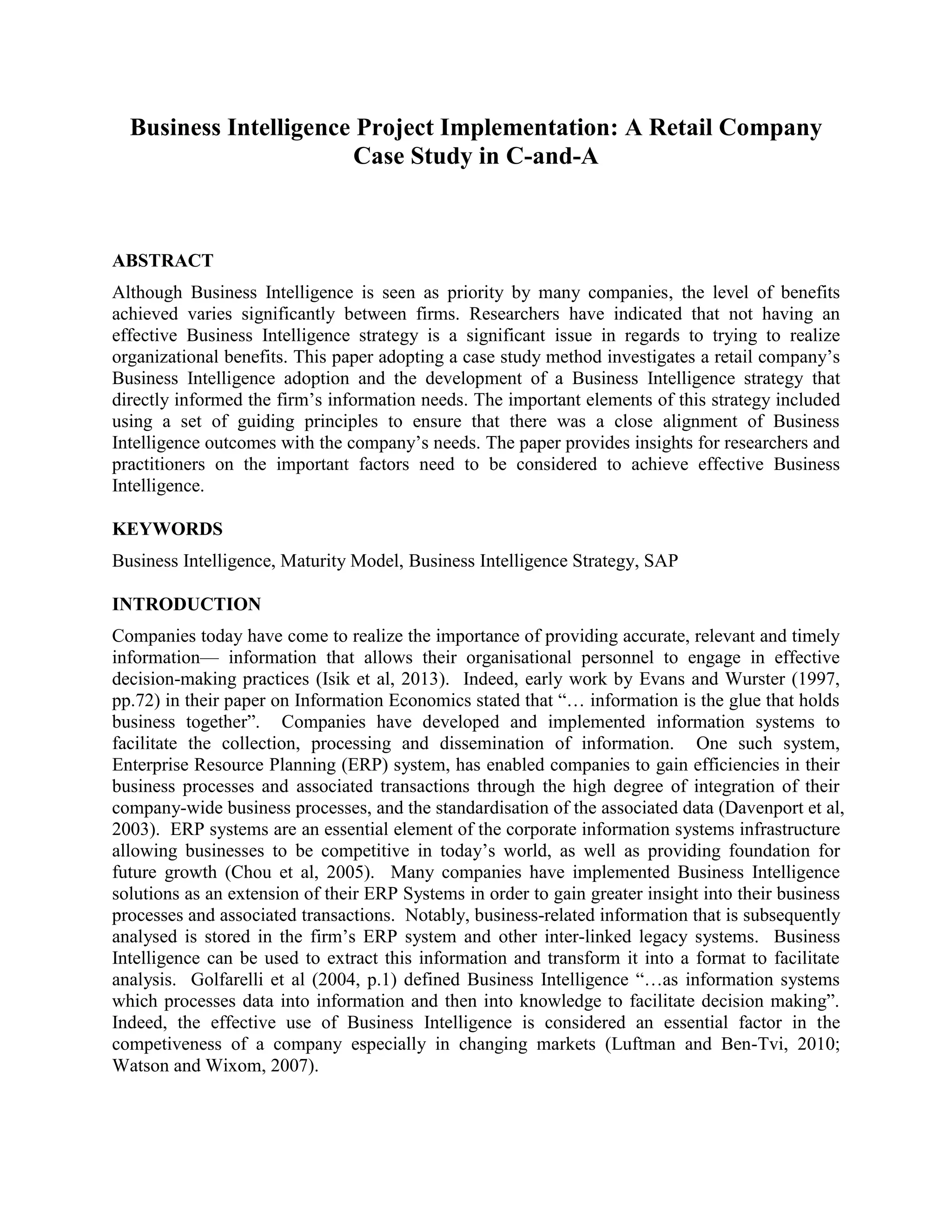 Business Intelligence Project Implementation: A Retail Company
Case Study in C-and-A
ABSTRACT
Although Business Intelligence is seen as priority by many companies, the level of benefits
achieved varies significantly between firms. Researchers have indicated that not having an
effective Business Intelligence strategy is a significant issue in regards to trying to realize
organizational benefits. This paper adopting a case study method investigates a retail company’s
Business Intelligence adoption and the development of a Business Intelligence strategy that
directly informed the firm’s information needs. The important elements of this strategy included
using a set of guiding principles to ensure that there was a close alignment of Business
Intelligence outcomes with the company’s needs. The paper provides insights for researchers and
practitioners on the important factors need to be considered to achieve effective Business
Intelligence.
KEYWORDS
Business Intelligence, Maturity Model, Business Intelligence Strategy, SAP
INTRODUCTION
Companies today have come to realize the importance of providing accurate, relevant and timely
information— information that allows their organisational personnel to engage in effective
decision-making practices (Isik et al, 2013). Indeed, early work by Evans and Wurster (1997,
pp.72) in their paper on Information Economics stated that “… information is the glue that holds
business together”. Companies have developed and implemented information systems to
facilitate the collection, processing and dissemination of information. One such system,
Enterprise Resource Planning (ERP) system, has enabled companies to gain efficiencies in their
business processes and associated transactions through the high degree of integration of their
company-wide business processes, and the standardisation of the associated data (Davenport et al,
2003). ERP systems are an essential element of the corporate information systems infrastructure
allowing businesses to be competitive in today’s world, as well as providing foundation for
future growth (Chou et al, 2005). Many companies have implemented Business Intelligence
solutions as an extension of their ERP Systems in order to gain greater insight into their business
processes and associated transactions. Notably, business-related information that is subsequently
analysed is stored in the firm’s ERP system and other inter-linked legacy systems. Business
Intelligence can be used to extract this information and transform it into a format to facilitate
analysis. Golfarelli et al (2004, p.1) defined Business Intelligence “…as information systems
which processes data into information and then into knowledge to facilitate decision making”.
Indeed, the effective use of Business Intelligence is considered an essential factor in the
competiveness of a company especially in changing markets (Luftman and Ben-Tvi, 2010;
Watson and Wixom, 2007).
 