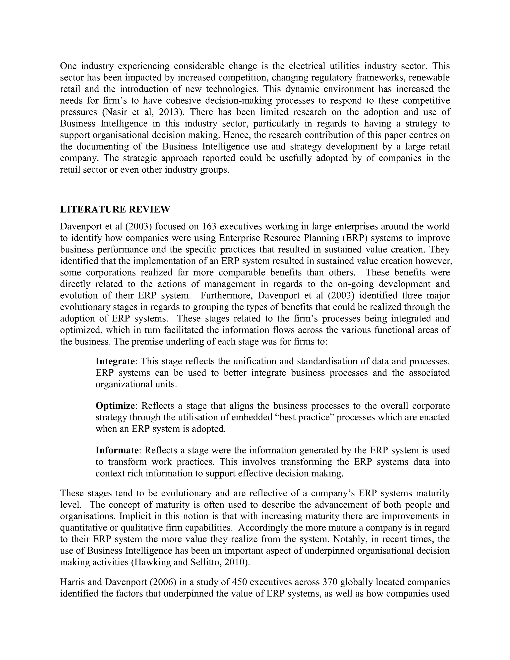 One industry experiencing considerable change is the electrical utilities industry sector. This
sector has been impacted by increased competition, changing regulatory frameworks, renewable
retail and the introduction of new technologies. This dynamic environment has increased the
needs for firm’s to have cohesive decision-making processes to respond to these competitive
pressures (Nasir et al, 2013). There has been limited research on the adoption and use of
Business Intelligence in this industry sector, particularly in regards to having a strategy to
support organisational decision making. Hence, the research contribution of this paper centres on
the documenting of the Business Intelligence use and strategy development by a large retail
company. The strategic approach reported could be usefully adopted by of companies in the
retail sector or even other industry groups.
LITERATURE REVIEW
Davenport et al (2003) focused on 163 executives working in large enterprises around the world
to identify how companies were using Enterprise Resource Planning (ERP) systems to improve
business performance and the specific practices that resulted in sustained value creation. They
identified that the implementation of an ERP system resulted in sustained value creation however,
some corporations realized far more comparable benefits than others. These benefits were
directly related to the actions of management in regards to the on-going development and
evolution of their ERP system. Furthermore, Davenport et al (2003) identified three major
evolutionary stages in regards to grouping the types of benefits that could be realized through the
adoption of ERP systems. These stages related to the firm’s processes being integrated and
optimized, which in turn facilitated the information flows across the various functional areas of
the business. The premise underling of each stage was for firms to:
Integrate: This stage reflects the unification and standardisation of data and processes.
ERP systems can be used to better integrate business processes and the associated
organizational units.
Optimize: Reflects a stage that aligns the business processes to the overall corporate
strategy through the utilisation of embedded “best practice” processes which are enacted
when an ERP system is adopted.
Informate: Reflects a stage were the information generated by the ERP system is used
to transform work practices. This involves transforming the ERP systems data into
context rich information to support effective decision making.
These stages tend to be evolutionary and are reflective of a company’s ERP systems maturity
level. The concept of maturity is often used to describe the advancement of both people and
organisations. Implicit in this notion is that with increasing maturity there are improvements in
quantitative or qualitative firm capabilities. Accordingly the more mature a company is in regard
to their ERP system the more value they realize from the system. Notably, in recent times, the
use of Business Intelligence has been an important aspect of underpinned organisational decision
making activities (Hawking and Sellitto, 2010).
Harris and Davenport (2006) in a study of 450 executives across 370 globally located companies
identified the factors that underpinned the value of ERP systems, as well as how companies used
 