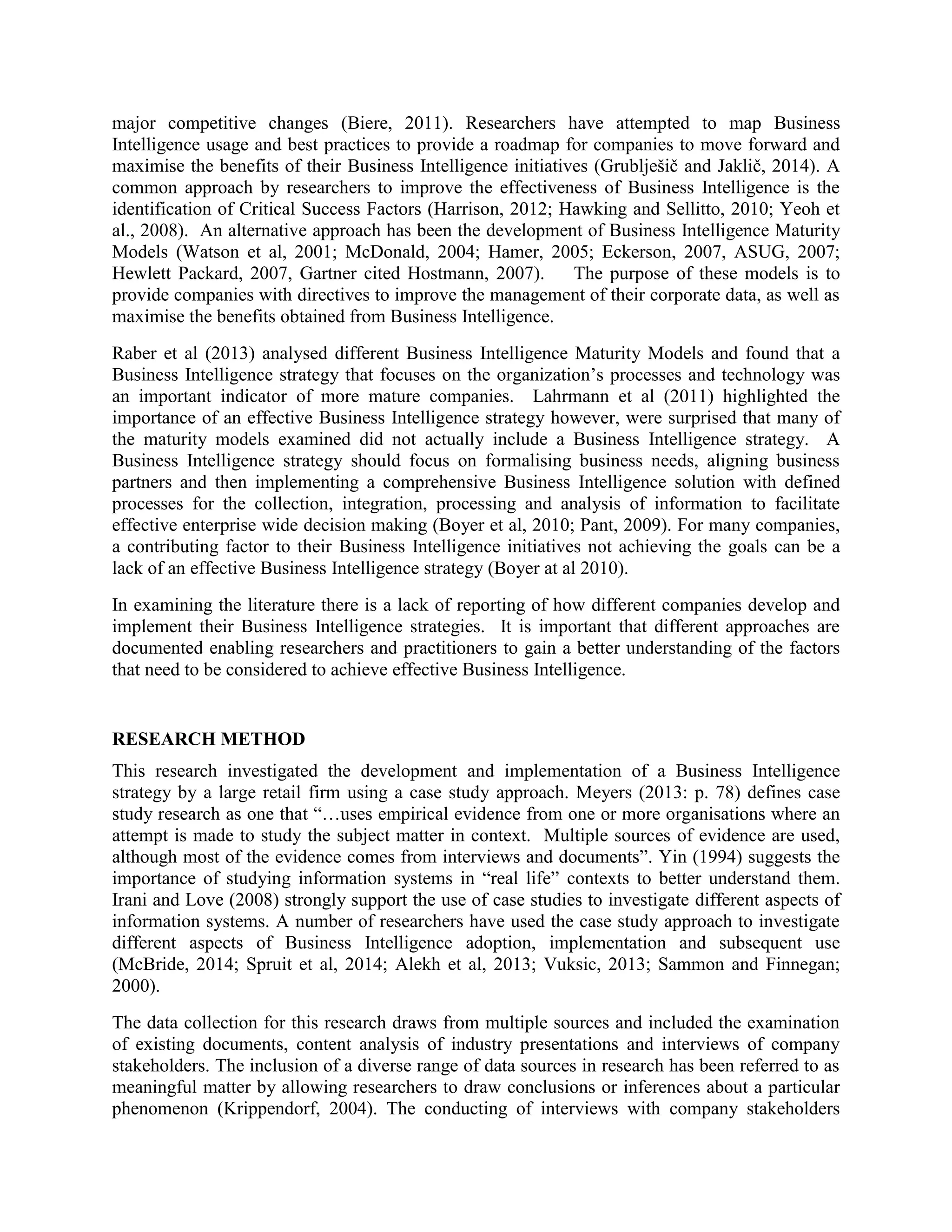 major competitive changes (Biere, 2011). Researchers have attempted to map Business
Intelligence usage and best practices to provide a roadmap for companies to move forward and
maximise the benefits of their Business Intelligence initiatives (Grublješič and Jaklič, 2014). A
common approach by researchers to improve the effectiveness of Business Intelligence is the
identification of Critical Success Factors (Harrison, 2012; Hawking and Sellitto, 2010; Yeoh et
al., 2008). An alternative approach has been the development of Business Intelligence Maturity
Models (Watson et al, 2001; McDonald, 2004; Hamer, 2005; Eckerson, 2007, ASUG, 2007;
Hewlett Packard, 2007, Gartner cited Hostmann, 2007). The purpose of these models is to
provide companies with directives to improve the management of their corporate data, as well as
maximise the benefits obtained from Business Intelligence.
Raber et al (2013) analysed different Business Intelligence Maturity Models and found that a
Business Intelligence strategy that focuses on the organization’s processes and technology was
an important indicator of more mature companies. Lahrmann et al (2011) highlighted the
importance of an effective Business Intelligence strategy however, were surprised that many of
the maturity models examined did not actually include a Business Intelligence strategy. A
Business Intelligence strategy should focus on formalising business needs, aligning business
partners and then implementing a comprehensive Business Intelligence solution with defined
processes for the collection, integration, processing and analysis of information to facilitate
effective enterprise wide decision making (Boyer et al, 2010; Pant, 2009). For many companies,
a contributing factor to their Business Intelligence initiatives not achieving the goals can be a
lack of an effective Business Intelligence strategy (Boyer at al 2010).
In examining the literature there is a lack of reporting of how different companies develop and
implement their Business Intelligence strategies. It is important that different approaches are
documented enabling researchers and practitioners to gain a better understanding of the factors
that need to be considered to achieve effective Business Intelligence.
RESEARCH METHOD
This research investigated the development and implementation of a Business Intelligence
strategy by a large retail firm using a case study approach. Meyers (2013: p. 78) defines case
study research as one that “…uses empirical evidence from one or more organisations where an
attempt is made to study the subject matter in context. Multiple sources of evidence are used,
although most of the evidence comes from interviews and documents”. Yin (1994) suggests the
importance of studying information systems in “real life” contexts to better understand them.
Irani and Love (2008) strongly support the use of case studies to investigate different aspects of
information systems. A number of researchers have used the case study approach to investigate
different aspects of Business Intelligence adoption, implementation and subsequent use
(McBride, 2014; Spruit et al, 2014; Alekh et al, 2013; Vuksic, 2013; Sammon and Finnegan;
2000).
The data collection for this research draws from multiple sources and included the examination
of existing documents, content analysis of industry presentations and interviews of company
stakeholders. The inclusion of a diverse range of data sources in research has been referred to as
meaningful matter by allowing researchers to draw conclusions or inferences about a particular
phenomenon (Krippendorf, 2004). The conducting of interviews with company stakeholders
 