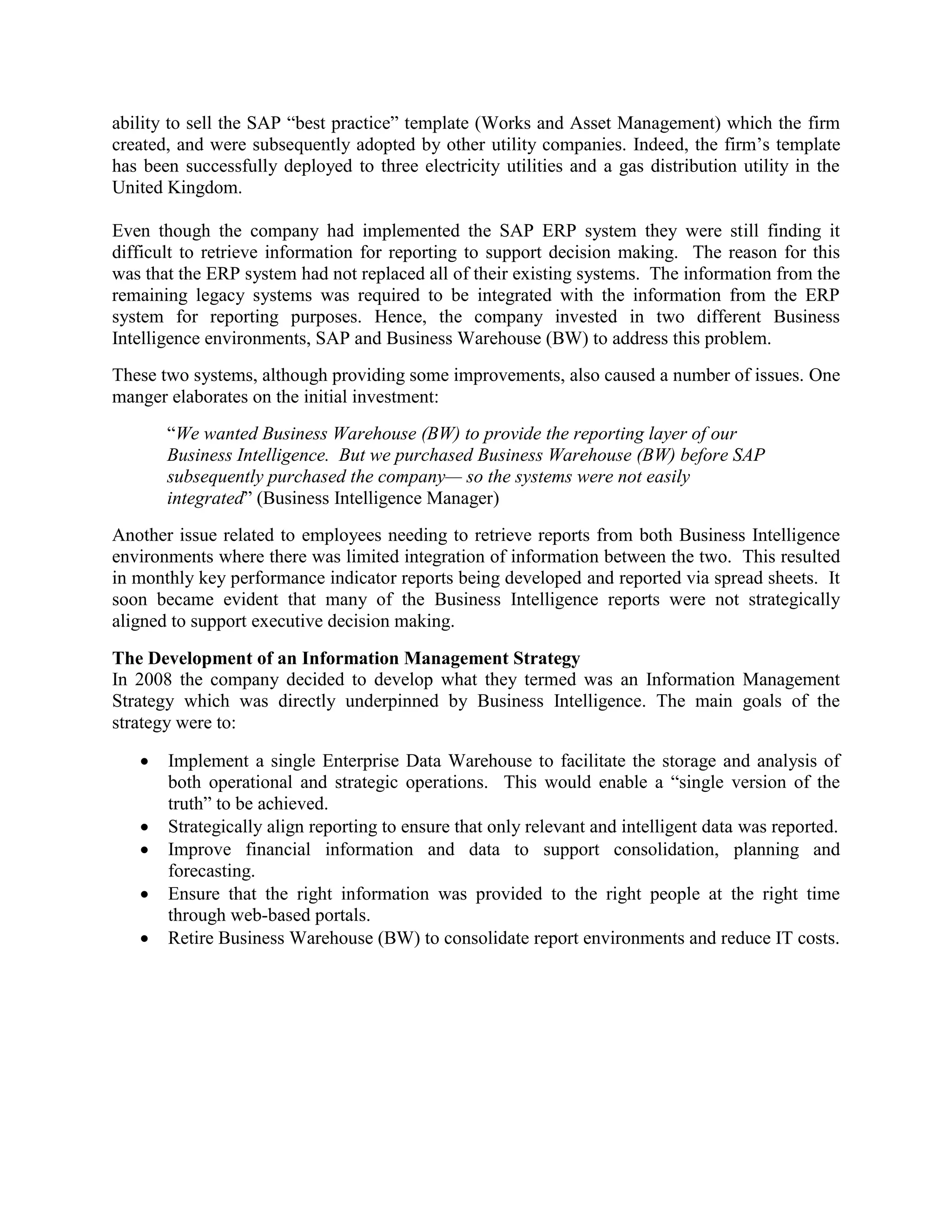 ability to sell the SAP “best practice” template (Works and Asset Management) which the firm
created, and were subsequently adopted by other utility companies. Indeed, the firm’s template
has been successfully deployed to three electricity utilities and a gas distribution utility in the
United Kingdom.
Even though the company had implemented the SAP ERP system they were still finding it
difficult to retrieve information for reporting to support decision making. The reason for this
was that the ERP system had not replaced all of their existing systems. The information from the
remaining legacy systems was required to be integrated with the information from the ERP
system for reporting purposes. Hence, the company invested in two different Business
Intelligence environments, SAP and Business Warehouse (BW) to address this problem.
These two systems, although providing some improvements, also caused a number of issues. One
manger elaborates on the initial investment:
“We wanted Business Warehouse (BW) to provide the reporting layer of our
Business Intelligence. But we purchased Business Warehouse (BW) before SAP
subsequently purchased the company— so the systems were not easily
integrated” (Business Intelligence Manager)
Another issue related to employees needing to retrieve reports from both Business Intelligence
environments where there was limited integration of information between the two. This resulted
in monthly key performance indicator reports being developed and reported via spread sheets. It
soon became evident that many of the Business Intelligence reports were not strategically
aligned to support executive decision making.
The Development of an Information Management Strategy
In 2008 the company decided to develop what they termed was an Information Management
Strategy which was directly underpinned by Business Intelligence. The main goals of the
strategy were to:
 Implement a single Enterprise Data Warehouse to facilitate the storage and analysis of
both operational and strategic operations. This would enable a “single version of the
truth” to be achieved.
 Strategically align reporting to ensure that only relevant and intelligent data was reported.
 Improve financial information and data to support consolidation, planning and
forecasting.
 Ensure that the right information was provided to the right people at the right time
through web-based portals.
 Retire Business Warehouse (BW) to consolidate report environments and reduce IT costs.
 