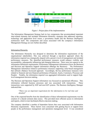 Figure 1. Project plan of the implementation
The Information Management Strategy had six key components that accommodated important
inter-related elements and included information hierarchy; strategies that addressed reporting,
technology and application level issues; a governance model and the Business Intelligence
architecture itself. The components and issues associated with the company’s Information
Management Strategy are now further described.
Information Hierarchy
The Information Hierarchy was designed to determine the information requirements of the
organisational stakeholders. This was achieved through a top-down approach where the
information required was strategically aligned with a person’s level of management and included
performance measures. The identified performance measures would enhance visibility and
accountability, subsequently influencing and changing behaviour. There were two aspects to the
information definitions requirements; Performance Management information (Grow the Business)
and Decision and Operation Support information (Manage the Business). The Performance
Management information related to performance measures supporting value-based management
that utilised a Balance Scorecard approach. Accordingly, the key performance measures were
related to financial and non-financial performance (Financial, Assets, Customers, Processes and
People). Notably, the information required was aggregated information used to support high-
level management decision making.
The Decision and Operation Support information was focussed on operational efficiency. This
information reflected business processes and was associated with transactions. These
transactions were supported by SAP and non-SAP systems. The Business Intelligence Manager
indicated that:
“There was an important requirement for the information to be real time and
detailed.”
One of the expected benefits from the identification of these informational requirements was the
creation of a shared common data source. This provided more efficient access to information
and reports, which in turn facilitated effective decision making.
The company identified a number of dependent factors that were associated with Information
Hierarchy requirements. These factors were concerned with gaining buy-in or support from
people at the performance management and operations management level. It was considered
 