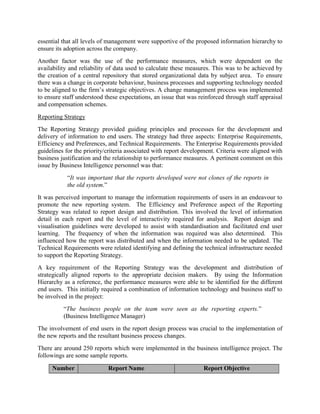 essential that all levels of management were supportive of the proposed information hierarchy to
ensure its adoption across the company.
Another factor was the use of the performance measures, which were dependent on the
availability and reliability of data used to calculate these measures. This was to be achieved by
the creation of a central repository that stored organizational data by subject area. To ensure
there was a change in corporate behaviour, business processes and supporting technology needed
to be aligned to the firm’s strategic objectives. A change management process was implemented
to ensure staff understood these expectations, an issue that was reinforced through staff appraisal
and compensation schemes.
Reporting Strategy
The Reporting Strategy provided guiding principles and processes for the development and
delivery of information to end users. The strategy had three aspects: Enterprise Requirements,
Efficiency and Preferences, and Technical Requirements. The Enterprise Requirements provided
guidelines for the priority/criteria associated with report development. Criteria were aligned with
business justification and the relationship to performance measures. A pertinent comment on this
issue by Business Intelligence personnel was that:
“It was important that the reports developed were not clones of the reports in
the old system.”
It was perceived important to manage the information requirements of users in an endeavour to
promote the new reporting system. The Efficiency and Preference aspect of the Reporting
Strategy was related to report design and distribution. This involved the level of information
detail in each report and the level of interactivity required for analysis. Report design and
visualisation guidelines were developed to assist with standardisation and facilitated end user
learning. The frequency of when the information was required was also determined. This
influenced how the report was distributed and when the information needed to be updated. The
Technical Requirements were related identifying and defining the technical infrastructure needed
to support the Reporting Strategy.
A key requirement of the Reporting Strategy was the development and distribution of
strategically aligned reports to the appropriate decision makers. By using the Information
Hierarchy as a reference, the performance measures were able to be identified for the different
end users. This initially required a combination of information technology and business staff to
be involved in the project:
“The business people on the team were seen as the reporting experts.”
(Business Intelligence Manager)
The involvement of end users in the report design process was crucial to the implementation of
the new reports and the resultant business process changes.
There are around 250 reports which were implemented in the business intelligence project. The
followings are some sample reports.
Number Report Name Report Objective
 