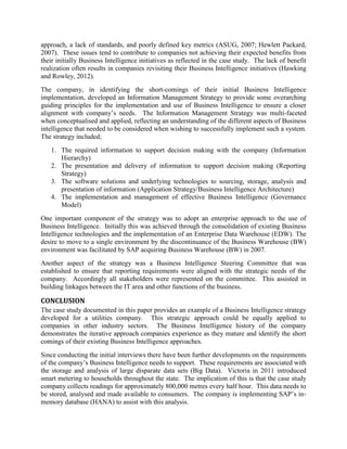approach, a lack of standards, and poorly defined key metrics (ASUG, 2007; Hewlett Packard,
2007). These issues tend to contribute to companies not achieving their expected benefits from
their initially Business Intelligence initiatives as reflected in the case study. The lack of benefit
realization often results in companies revisiting their Business Intelligence initiatives (Hawking
and Rowley, 2012).
The company, in identifying the short-comings of their initial Business Intelligence
implementation, developed an Information Management Strategy to provide some overarching
guiding principles for the implementation and use of Business Intelligence to ensure a closer
alignment with company’s needs. The Information Management Strategy was multi-faceted
when conceptualised and applied, reflecting an understanding of the different aspects of Business
intelligence that needed to be considered when wishing to successfully implement such a system.
The strategy included;
1. The required information to support decision making with the company (Information
Hierarchy)
2. The presentation and delivery of information to support decision making (Reporting
Strategy)
3. The software solutions and underlying technologies to sourcing, storage, analysis and
presentation of information (Application Strategy/Business Intelligence Architecture)
4. The implementation and management of effective Business Intelligence (Governance
Model)
One important component of the strategy was to adopt an enterprise approach to the use of
Business Intelligence. Initially this was achieved through the consolidation of existing Business
Intelligence technologies and the implementation of an Enterprise Data Warehouse (EDW). The
desire to move to a single environment by the discontinuance of the Business Warehouse (BW)
environment was facilitated by SAP acquiring Business Warehouse (BW) in 2007.
Another aspect of the strategy was a Business Intelligence Steering Committee that was
established to ensure that reporting requirements were aligned with the strategic needs of the
company. Accordingly all stakeholders were represented on the committee. This assisted in
building linkages between the IT area and other functions of the business.
CONCLUSION
The case study documented in this paper provides an example of a Business Intelligence strategy
developed for a utilities company. This strategic approach could be equally applied to
companies in other industry sectors. The Business Intelligence history of the company
demonstrates the iterative approach companies experience as they mature and identify the short
comings of their existing Business Intelligence approaches.
Since conducting the initial interviews there have been further developments on the requirements
of the company’s Business Intelligence needs to support. These requirements are associated with
the storage and analysis of large disparate data sets (Big Data). Victoria in 2011 introduced
smart metering to households throughout the state. The implication of this is that the case study
company collects readings for approximately 800,000 metres every half hour. This data needs to
be stored, analysed and made available to consumers. The company is implementing SAP’s in-
memory database (HANA) to assist with this analysis.
 