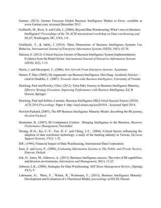 Gartner, (2012), Gartner Forecasts Global Business Intelligence Market to Grow, available at
www.Gartner.com, accessed December 2012.
Golfarelli, M., Rizzi, S. and Cella, I., (2004), Beyond Data Warehousing: What’s next in Business
Intelligence? Proceedings of the 7th ACM international workshop on Data warehousing and
OLAP, Washington, DC, USA, 1-6.
Grublješič, T., & Jaklič, J. (2014). Three Dimensions of Business Intelligence Systems Use
Behavior. International Journal of Enterprise Information Systems (IJEIS), 10(3), 62-76.
Harison, E. (2012). Critical Success Factors of Business Intelligence System Implementations:
Evidence from the Retail Sector. International Journal of Enterprise Information Systems
(IJEIS), 8(2), 1-13.
Harris, J. and Davenport, T., (2006), New Growth From Enterprise Systems. Accenture.
Hamer, P. Den, (2005), De organisatie van Business Intelligence, Den Haag: Academic Service—
cited in Hindriks, C. (2007). Towards chain wide Business Intelligence, University of Twente.
Hawking, Paul and Rowley, Chris, (2012), Tetra Pak's Journey to Business Intelligence Maturity,
Effective Strategy Execution: Improving Performance with Business Intelligence, Ed. B
Heesen, Springer
Hawking, Paul and Sellitto, Carmine, Business Intelligence (BI) Critical Success Factors (2010).
ACIS 2010 Proceedings. Paper 4. http://aisel.aisnet.org/acis2010/4 , Accessed April 2014.
Hewlett-Packard, (2007), The HP Business Intelligence Maturity Model: describing the BI journey,
Hewlett-Packard.
Hostmann, B., (2007), BI Competency Centres: Bringing Intelligence to the Business, Business
Performance Management, November.
Hwang, H.-G., Ku, C.-Y., Yen, D. C. and Cheng, C.C., (2004), Critical factors influencing the
adoption of data warehouse technology: a study of the banking industry in Taiwan, Decision
Support Systems, 37(1): 1-21.
IDC, (1996), Financial Impact of Data Warehousing, International Data Corporation.
Irani, Z. and Love, P., (2008), Evaluating Information Systems in The Public and Private Sectors,
Elsevier, Oxford
Isik, O., Jones, M., Sidorova, A., (2013), Business intelligence success: The roles of BI capabilities
and decision environments, Information and Management, 50(1), 13-23
Johnson, L.K., (2004), Strategies for Data Warehousing, MIT Sloan Management Review, (Spring),
45(3), 9
Lahrmann, G., Marx, F. , Winter, R. , Wortmann, F., (2011), Business Intelligence Maturity:
Development and Evaluation of a Theoretical Model, proceedings of HICSS, Hawaii
 