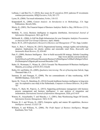 Luftman, J. and Ben-Tvi, T. (2010), Key issues for IT executives 2010: judicious IT investments
continue post-recession, MISQ Executive, 9 (4), 263–273
Lyons, D., (2004). Too much information, Forbes, 110-115.
Krippendorff, K., (2004), Content Analysis: An Introduction to its Methodology., CA: Sage
Publications. Beverly Hills.
Morris, H., (2003), The Financial Impact of Business Analytics: Build vs. Buy, DM Review (13:1),
40-41.
McBride, N., (xxx), Business intelligence in magazine distribution, International Journal of
Information Management, 34(1), pp 58–62
McDonald, K., (2004), Is SAP the Right Infrastructure for your Enterprise Analytics Presentation
at American SAP User Group Conference, April, Atlanta
Myers, M. D., (2013) Qualitative Research in Business and Management: 2nd
Ed., Sage, London
Nasir, A., Ruiz, F., Palacios, M., (2013), Organisational learning, strategic rigidity and technology
adoption: Implications for electric utilities and renewable retail firms, Renewable and
Sustainable Retail Reviews, 22, 438-445
Pant, P., (2009), Business Intelligence: How to build successful BI strategy, Deloitte Consulting
available at http://www.deloitte.com/assets/Dcom-
SouthAfrica/Local%20Assets/Documents/Business%20intelligence%20that%20aligns%20wit
h%20enterprise%20goals.pdf accessed December 2102
Raber, D., Wortmann, F., Winter, R., (2013) Towards The Measurement Of Business Intelligence
Maturity, proceedings of ECIS 2013, Utrecht
Rubin, H.J. and Rubin, I.S., (2005), Qualitative interviewing: The art of hearing data 2nd ed., Sage,
Thousand Oaks, CA.
Sammon, D. and Finnegan, P., (2000), The ten commandments of data warehousing, ACM
SIGMIS Database, 31(4): 82-91
Spruit, M., Vroon, R., Batenburg, R., (2014),Towards healthcare business intelligence in long-term
care: An explorative case study in the Netherlands, Computers in Human Behavior, 30, p 698-
707
Vuksic, V., Bach, M., Popovic, A., (2013), Supporting performance management with business
process management and business intelligence: A case analysis of integration and
orchestration, International Journal of Information Management, 33(4), p 613-619
Watson, H., Ariyachandra, T. and Matyska, r. J., (2001), Data Warehousing Stages Of Growth,
Information Systems Management, 18(3): 41-50.
Watson, H. J. and Wixom, H., (2007), Enterprise agility and mature BI capabilities, Business
Intelligence Journal, 12 (3)13–28
Williams, S. and Williams, N., (2006), The Profit Impact of Business Intelligence, Morgan
Kaufmann, New York
 