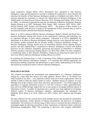 major competitive changes (Biere, 2011). Researchers have attempted to map Business
Intelligence usage and best practices to provide a roadmap for companies to move forward and
maximise the benefits of their Business Intelligence initiatives (Grublješič and Jaklič, 2014). A
common approach by researchers to improve the effectiveness of Business Intelligence is the
identification of Critical Success Factors (Harrison, 2012; Hawking and Sellitto, 2010; Yeoh et
al., 2008). An alternative approach has been the development of Business Intelligence Maturity
Models (Watson et al, 2001; McDonald, 2004; Hamer, 2005; Eckerson, 2007, ASUG, 2007;
Hewlett Packard, 2007, Gartner cited Hostmann, 2007). The purpose of these models is to
provide companies with directives to improve the management of their corporate data, as well as
maximise the benefits obtained from Business Intelligence.
Raber et al (2013) analysed different Business Intelligence Maturity Models and found that a
Business Intelligence strategy that focuses on the organization’s processes and technology was
an important indicator of more mature companies. Lahrmann et al (2011) highlighted the
importance of an effective Business Intelligence strategy however, were surprised that many of
the maturity models examined did not actually include a Business Intelligence strategy. A
Business Intelligence strategy should focus on formalising business needs, aligning business
partners and then implementing a comprehensive Business Intelligence solution with defined
processes for the collection, integration, processing and analysis of information to facilitate
effective enterprise wide decision making (Boyer et al, 2010; Pant, 2009). For many companies,
a contributing factor to their Business Intelligence initiatives not achieving the goals can be a
lack of an effective Business Intelligence strategy (Boyer at al 2010).
In examining the literature there is a lack of reporting of how different companies develop and
implement their Business Intelligence strategies. It is important that different approaches are
documented enabling researchers and practitioners to gain a better understanding of the factors
that need to be considered to achieve effective Business Intelligence.
RESEARCH METHOD
This research investigated the development and implementation of a Business Intelligence
strategy by a large retail firm using a case study approach. Meyers (2013: p. 78) defines case
study research as one that “…uses empirical evidence from one or more organisations where an
attempt is made to study the subject matter in context. Multiple sources of evidence are used,
although most of the evidence comes from interviews and documents”. Yin (1994) suggests the
importance of studying information systems in “real life” contexts to better understand them.
Irani and Love (2008) strongly support the use of case studies to investigate different aspects of
information systems. A number of researchers have used the case study approach to investigate
different aspects of Business Intelligence adoption, implementation and subsequent use
(McBride, 2014; Spruit et al, 2014; Alekh et al, 2013; Vuksic, 2013; Sammon and Finnegan;
2000).
The data collection for this research draws from multiple sources and included the examination
of existing documents, content analysis of industry presentations and interviews of company
stakeholders. The inclusion of a diverse range of data sources in research has been referred to as
meaningful matter by allowing researchers to draw conclusions or inferences about a particular
phenomenon (Krippendorf, 2004). The conducting of interviews with company stakeholders
 