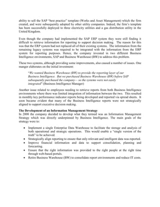 ability to sell the SAP “best practice” template (Works and Asset Management) which the firm
created, and were subsequently adopted by other utility companies. Indeed, the firm’s template
has been successfully deployed to three electricity utilities and a gas distribution utility in the
United Kingdom.
Even though the company had implemented the SAP ERP system they were still finding it
difficult to retrieve information for reporting to support decision making. The reason for this
was that the ERP system had not replaced all of their existing systems. The information from the
remaining legacy systems was required to be integrated with the information from the ERP
system for reporting purposes. Hence, the company invested in two different Business
Intelligence environments, SAP and Business Warehouse (BW) to address this problem.
These two systems, although providing some improvements, also caused a number of issues. One
manger elaborates on the initial investment:
“We wanted Business Warehouse (BW) to provide the reporting layer of our
Business Intelligence. But we purchased Business Warehouse (BW) before SAP
subsequently purchased the company— so the systems were not easily
integrated” (Business Intelligence Manager)
Another issue related to employees needing to retrieve reports from both Business Intelligence
environments where there was limited integration of information between the two. This resulted
in monthly key performance indicator reports being developed and reported via spread sheets. It
soon became evident that many of the Business Intelligence reports were not strategically
aligned to support executive decision making.
The Development of an Information Management Strategy
In 2008 the company decided to develop what they termed was an Information Management
Strategy which was directly underpinned by Business Intelligence. The main goals of the
strategy were to:
 Implement a single Enterprise Data Warehouse to facilitate the storage and analysis of
both operational and strategic operations. This would enable a “single version of the
truth” to be achieved.
 Strategically align reporting to ensure that only relevant and intelligent data was reported.
 Improve financial information and data to support consolidation, planning and
forecasting.
 Ensure that the right information was provided to the right people at the right time
through web-based portals.
 Retire Business Warehouse (BW) to consolidate report environments and reduce IT costs.
 