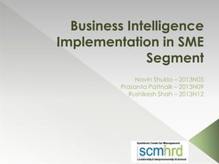 Business Intelligence
Implementation in SME
Segment
Navin Shukla – 2013N05
Prasanta Pattnaik – 2013N09
Rushikesh Shah – 2013N12
 