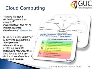   “Among the top 3
    technology trends to
    impact IT
    Infrastructure, top 10 to
    impact Business
    Development”. Gartner Inc.

   Is the new utility model of
    IT services delivery on a
    “Pay-per-Use”
    schemes, through
    deploying scalable
    virtualized resources that
    are allocated on a user
    choice of combinations of
    types and models.


                                  By: Hossam El-Din Hassanien   December, 27th 2011   10
 