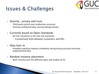    Security , privacy and trust.
    ◦ Third party control over production resources.
    ◦ Hosting confidential data, posing leakage threats.


   Currently based on Open-Standards
    ◦ Ad-hoc standards as the only real standards.
       Customized SLAs between customers and SPs.


   Data lock-in
    ◦ Probable inabilities towards completely relinquishing outsized restricted
      organizational data.


   Random instance placement
    ◦ Multi-tenancy over the different types and models of CC.




                                                 By: Hossam El-Din Hassanien   December, 27th 2011   13
 