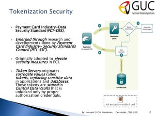    Payment Card Industry-Data
    Security Standard(PCI-DSS).

   Emerged through research and
    developments done by Payment
    Card Industry- Security Standards
    Council (PCI-SSC).

   Originally adopted to elevate
    security measures in PCI.

   Token Servers originates
    surrogate values called
    tokens, replacing sensitive data
    in applications and databases.
    These tokens are stored in
    Central Data Vaults that is
    unlocked only by proper
    authorization credentials.



                                        By: Hossam El-Din Hassanien   December, 27th 2011   15
 