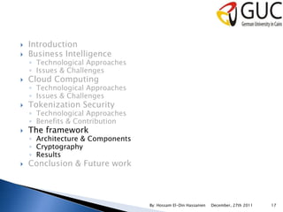    Introduction
   Business Intelligence
    ◦ Technological Approaches
    ◦ Issues & Challenges
   Cloud Computing
    ◦ Technological Approaches
    ◦ Issues & Challenges
   Tokenization Security
    ◦ Technological Approaches
    ◦ Benefits & Contribution
   The framework
    ◦ Architecture & Components
    ◦ Cryptography
    ◦ Results
   Conclusion & Future work



                                  By: Hossam El-Din Hassanien   December, 27th 2011   17
 
