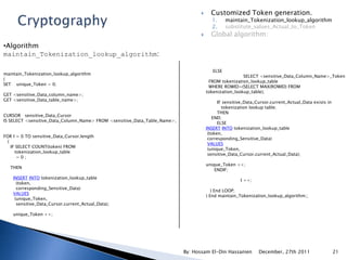      Customized Token generation.
                                                                                        1.      maintain_Tokenization_lookup_algorithm
                                                                                        2.      substitute_values_Actual_to_Token
                                                                                       Global algorithm:
•Algorithm
maintain_Tokenization_lookup_algorithm:

                                                                                         ELSE
maintain_Tokenization_lookup_algorithm
                                                                                                       SELECT <sensitive_Data_Column_Name>_Token
(
                                                                                       FROM tokenization_lookup_table
SET unique_Token = 0;
                                                                                       WHERE ROWID=(SELECT MAX(ROWID) FROM
                                                                                      tokenization_lookup_table);
GET <sensitive_Data_column_name>;
GET <sensitive_Data_table_name>;
                                                                                            IF sensitive_Data_Cursor.current_Actual_Data exists in
                                                                                              tokenization lookup table;
                                                                                            THEN
CURSOR sensitive_Data_Cursor
                                                                                         END;
IS SELECT <sensitive_Data_Column_Name> FROM <sensitive_Data_Table_Name>;
                                                                                            ELSE
                                                                                      INSERT INTO tokenization_lookup_table
                                                                                       (token,
FOR I = 0 TO sensitive_Data_Cursor.length
                                                                                       corresponding_Sensitive_Data)
  (
                                                                                       VALUES
    IF SELECT COUNT(token) FROM
                                                                                       (unique_Token,
      tokenization_lookup_table
                                                                                       sensitive_Data_Cursor.current_Actual_Data);
       =0;
                                                                                      unique_Token ++;
   THEN
                                                                                          ENDIF;
    INSERT INTO tokenization_lookup_table
                                                                                                      I ++;
      (token,
      corresponding_Sensitive_Data)
                                                                                         ) End LOOP;
    VALUES
                                                                                      ) End maintain_Tokenization_lookup_algorithm;;
     (unique_Token,
      sensitive_Data_Cursor.current_Actual_Data);

    unique_Token ++;




                                                                           By: Hossam El-Din Hassanien         December, 27th 2011                   21
 