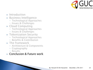    Introduction
   Business Intelligence
    ◦ Technological Approaches
    ◦ Issues & Challenges
   Cloud Computing
    ◦ Technological Approaches
    ◦ Issues & Challenges
   Tokenization Security
    ◦ Technological Approaches
    ◦ Benefits & Contribution
   The framework
    ◦ Architecture & Components
    ◦ Cryptography
    ◦ Results
   Conclusion & Future work



                                  By: Hossam El-Din Hassanien   December, 27th 2011   25
 