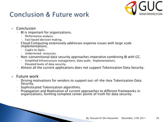    Conclusion
    ◦ BI is important for organizations.
         Performance analysis.
         Fact based decision making.
    ◦ Cloud Computing extensively addresses expense issues with large scale
      implementations.
         CapEx to OpEx.
         Undermined resources.
    ◦ Non-convenitional data security approaches imperative combining BI with CC.
         Simplified Infrastructure management, Data audit, Implementations.
         Elevated levels of data security.
    ◦ Almost all the current applications does not support Tokenization Data Security.

   Future work
    ◦ Driving motivations for vendors to support out-of-the-box Tokenization Data
      Security.
    ◦ Sophisticated Tokenization algorithms.
    ◦ Propagation and Replication of current approaches to different frameworks in
      organizations, forming complete center points of truth for data security.




                                                      By: Hossam El-Din Hassanien   December, 27th 2011   26
 